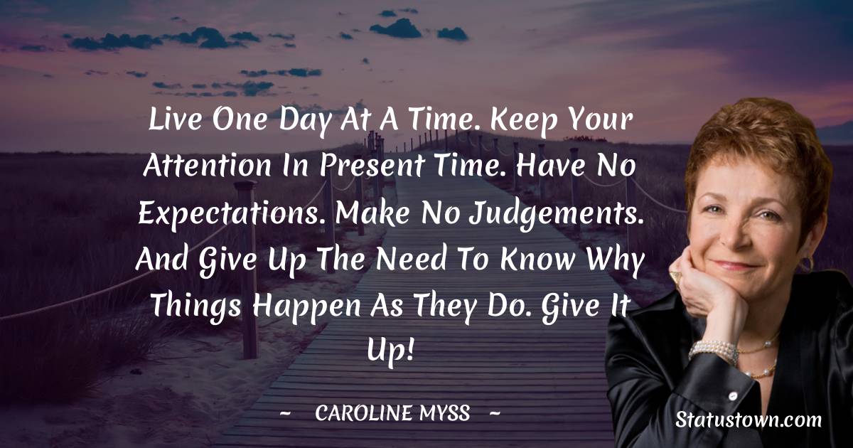 Live one day at a time. Keep your attention in present time. Have no expectations. Make no judgements. And give up the need to know why things happen as they do. Give it up!